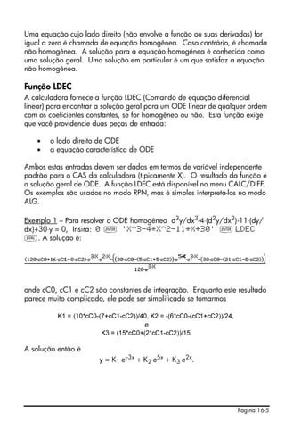 Uma equação cujo lado direito (não envolve a função ou suas derivadas) for
igual a zero é chamada de equação homogênea. Caso contrário, é chamada
não homogênea. A solução para a equação homogênea é conhecida como
uma solução geral. Uma solução em particular é um que satisfaz a equação
não homogênea.

Função LDEC
A calculadora fornece a função LDEC (Comando de equação diferencial
linear) para encontrar a solução geral para um ODE linear de qualquer ordem
com os coeficientes constantes, se for homogêneo ou não. Esta função exige
que você providencie duas peças de entrada:

    •   o lado direito de ODE
    •   a equação característica de ODE

Ambos estas entradas devem ser dadas em termos de variável independente
padrão para o CAS da calculadora (tipicamente X). O resultado da função é
a solução geral de ODE. A função LDEC está disponível no menu CALC/DIFF.
Os exemplos são usados no modo RPN, mas é simples interpretá-los no modo
ALG.

Exemplo 1 – Para resolver o ODE homogêneo d3y/dx3-4⋅(d2y/dx2)-11⋅(dy/
dx)+30⋅y = 0, Insira: 0 ` 'X^3-4*X^2-11*X+30' ` LDEC
μ. A solução é:




onde cC0, cC1 e cC2 são constantes de integração. Enquanto este resultado
parece muito complicado, ele pode ser simplificado se tomarmos

          K1 = (10*cC0-(7+cC1-cC2))/40, K2 = -(6*cC0-(cC1+cC2))/24,
                                      e
                        K3 = (15*cC0+(2*cC1-cC2))/15.

A solução então é
                       y = K1⋅e–3x + K2⋅e5x + K3⋅e2x.




                                                                      Página 16-5
 
