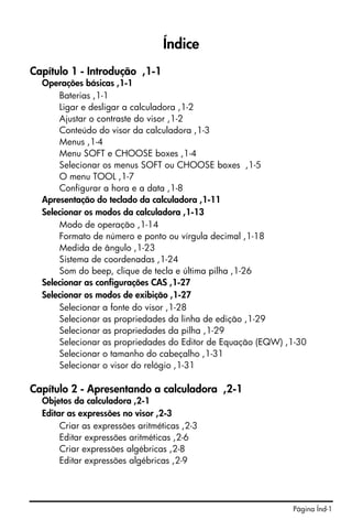 Índice
Capítulo 1 - Introdução ,1-1
  Operações básicas ,1-1
      Baterias ,1-1
      Ligar e desligar a calculadora ,1-2
      Ajustar o contraste do visor ,1-2
      Conteúdo do visor da calculadora ,1-3
      Menus ,1-4
      Menu SOFT e CHOOSE boxes ,1-4
      Selecionar os menus SOFT ou CHOOSE boxes ,1-5
      O menu TOOL ,1-7
      Configurar a hora e a data ,1-8
  Apresentação do teclado da calculadora ,1-11
  Selecionar os modos da calculadora ,1-13
      Modo de operação ,1-14
      Formato de número e ponto ou vírgula decimal ,1-18
      Medida de ângulo ,1-23
      Sistema de coordenadas ,1-24
      Som do beep, clique de tecla e última pilha ,1-26
  Selecionar as configurações CAS ,1-27
  Selecionar os modos de exibição ,1-27
      Selecionar a fonte do visor ,1-28
      Selecionar as propriedades da linha de edição ,1-29
      Selecionar as propriedades da pilha ,1-29
      Selecionar as propriedades do Editor de Equação (EQW) ,1-30
      Selecionar o tamanho do cabeçalho ,1-31
      Selecionar o visor do relógio ,1-31

Capítulo 2 - Apresentando a calculadora ,2-1
  Objetos da calculadora ,2-1
  Editar as expressões no visor ,2-3
       Criar as expressões aritméticas ,2-3
       Editar expressões aritméticas ,2-6
       Criar expressões algébricas ,2-8
       Editar expressões algébricas ,2-9




                                                             Página Índ-1
 