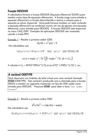 Função DESOLVE
A calculadora fornece a função DESOLVE (Equação diferencial SOLVEr) para
resolver certos tipos de equações diferenciais. A função exige como entrada a
equação diferencial e a função desconhecida e retorna a solução para a
equação se estiver disponível. Você pode fornecer também um vetor contendo
a equação diferencial e as condições iniciais, em vez de apenas uma equação
diferencial, como entrada para DESOLVE. A função DESOLVE está disponível
no menu CALC/DIFF. Exemplos de aplicações DESOLVE são mostrados
usando o modo RPN.

Exemplo 1 – Resolve a primeira ordem ODE:
                            dy/dx + x2⋅y(x) = 5.
 Na calculadora use:

       'd1y(x)+x^2*y(x)=5' ` 'y(x)' ` DESOLVE


                                       (                              )
              y ( x) = exp(− x 3 / 3) ⋅ ∫ 5 ⋅ exp( x 3 / 3) ⋅ dx + cC0 .

A solução é {‘y = (INT(5*EXP(xt^3/3),xt,x)+cC0)*1/EXP(x^3/3)}’ }, ex.,



A variável ODETYPE
Você observará nos símbolos da tecla virtual uma nova variável chamada
@ODETY (ODETYPE). Esta variável é produzida com a chamada para a função
DESOL e mantém um segmento mostrando um tipo de ODE usado como
entrada para DESOLVE. Pressione @ODETY para obter o texto “1st order
linear”.



Exemplo 2 – Resolve a primeira ordem ODE:

                         d2y/dx2 + x (dy/dx) = exp(x).
Na calculadora use:

   ‘d1d1y(x)+x*d1y(x) = EXP(x)’ ` ‘y(x)’ ` DESOLVE




                                                                           Página 16-8
 