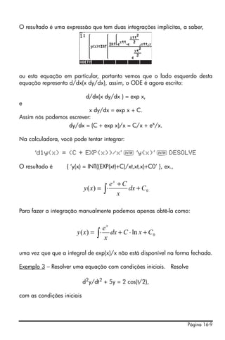 O resultado é uma expressão que tem duas integrações implícitas, a saber,




ou esta equação em particular, portanto vemos que o lado esquerdo desta
equação representa d/dx(x dy/dx), assim, o ODE é agora escrito:

                             d/dx(x dy/dx ) = exp x,
e
                          x dy/dx = exp x + C.
Assim nós podemos escrever:
                  dy/dx = (C + exp x)/x = C/x + ex/x.

Na calculadora, você pode tentar integrar:

      ‘d1y(x) = (C + EXP(x))/x’ ` ‘y(x)’ ` DESOLVE

O resultado é     { ‘y(x) = INT((EXP(xt)+C)/xt,xt,x)+C0’ }, ex.,


                                           ex + C
                            y ( x) = ∫ ⋅          dx + C 0
                                              x

Para fazer a integração manualmente podemos apenas obtê-la como:


                                   ex
                       y ( x) = ∫ ⋅ dx + C ⋅ ln x + C 0
                                    x

uma vez que que a integral de exp(x)/x não está disponível na forma fechada.

Exemplo 3 – Resolver uma equação com condições iniciais. Resolve

                            d2y/dt2 + 5y = 2 cos(t/2),

com as condições iniciais




                                                                   Página 16-9
 