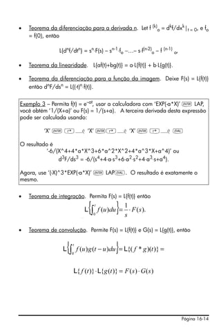•   Teorema da diferenciação para a derivada n. Let f (k)o = dkf/dxk|t = 0, e fo
    = f(0), então

                 L{dnf/dtn} = sn⋅F(s) – sn-1⋅fo −…– s⋅f(n-2)o – f (n-1) o,

•   Teorema da linearidade. L{af(t)+bg(t)} = a⋅L{f(t)} + b⋅L{g(t)}.

•   Teorema da diferenciação para a função da imagem. Deixe F(s) = L{f(t)}
    então dnF/dsn = L{(-t)n⋅f(t)}.


Exemplo 3 – Permita f(t) = e–at, usar a calculadora com ‘EXP(-a*X)’ ` LAP,
você obtém ‘1/(X+a)’ ou F(s) = 1/(s+a). A terceira derivada desta expressão
pode ser calculada usando:

          ‘X’ ` ‚¿ ‘X’ `‚¿ ‘X’ ` ‚¿ μ

O resultado é
          ‘-6/(X^4+4*a*X^3+6*a^2*X^2+4*a^3*X+a^4)’ ou
               d3F/ds3 = -6/(s4+4⋅a⋅s3+6⋅a2⋅s2+4⋅a3⋅s+a4).

Agora, use ‘(-X)^3*EXP(-a*X)’ ` LAPμ. O resultado é exatamente o
mesmo.


•   Teorema de integração. Permita F(s) = L{f(t)} então


                            L   {∫   t

                                     0
                                                }
                                         f (u )du =
                                                      1
                                                      s
                                                          ⋅ F ( s).
                                                                       { t
                                                                                  } 1
                                                                      L ∫ f (u )du = ⋅ F ( s ).
                                                                         0          s

•   Teorema de convolução. Permite F(s) = L{f(t)} e G(s) = L{g(t)}, então


                    {   t
                  L ∫ f (u ) g (t − u )du = L{( f * g )(t )} =
                        0
                                                                                  }
                        L{ f (t )} ⋅L{g (t )} = F ( s ) ⋅ G ( s )




                                                                                                  Página 16-14
 