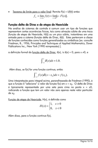 •                             Teorema de limite para o valor final: Permita F(s) = L{f(t)} então
                                                  f ∞ = lim f (t ) = lim[ s ⋅ F ( s)].
                                                            t →∞             s →0



Função delta de Dirac e de etapa de Heaviside
Na análise de sistemas de controle é comum usar um tipo de funções que
representam certas ocorrências físicas, tais como ativação súbita de uma troca
(função de etapa de Heaviside, H(t)) ou um pico súbito, instantâneo em uma
entrada para o sistema (função delta de Dirac, δ(t)). Estes pertencem a classe
de funções conhecidas como funções generalizadas ou simbólicas [ex. consulte
Friedman, B., 1956, Principles and Techniques of Applied Mathematics, Dover
Publications Inc., New York (1990 reimpressão) ].

a definição formal da função delta de Dirac, δ(x), is δ(x) = 0, para x ≠0, e

                                                                 ∞
                                                             ∫   −∞
                                                                      δ ( x)dx = 1.0.

∫
    ∞

    −∞
         δ (x)dx = 1 .0.
                           Além disso, se f(x) for uma função contínua, então
                                                      ∞
                                                  ∫   −∞
                                                           f ( x)δ ( x − x0 )dx = f ( x0 ).
Uma interpretação para integral acima, pararafraseada de Friedman (1990), é
que a função δ “seleciona” o valor da função f(x) em x = x0. O delta de Dirac
é tipicamente representado por uma seta para cima no ponto x = x0,
indicando a função que tem um valor não zero apenas neste valor particular
de x0.

Função de etapa de Heaviside, H(x), é definida como
                                                                     ⎧1, x > 0
                                                            H ( x) = ⎨
                                                                     ⎩0, x < 0

Além disso, para a função contínua f(x),




                                                                                                   Página 16-16
 