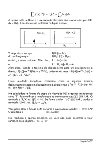 ∞                            ∞
                      ∫   −∞
                               f ( x) H ( x − x0 )dx = ∫ f ( x)dx.
                                                       x0

A função delta de Dirac e a da etapa de Heaviside são relacionadas por dH/
dx = δ(x). Estas idéias são ilustradas na figura abaixo.


               y                                   y         H(x _ x 0 )
                                  (x _ x 0 )
                                               1

                                           x                           x
                           x0                               x0


Você pode provar que                           L{H(t)} = 1/s,
da qual segue que                              L{Uo⋅H(t)} = Uo/s,
onde Uo é uma constante. Além disso, L -1{1/s}=H(t),
e                                              L -1{ Uo /s}= Uo⋅H(t).
Além disso, usando o teorema de deslocamento para um deslocamento a
direita, L{f(t-a)}=e–as⋅L{f(t)} = e–as⋅F(s), podemos escrever L{H(t-k)}=e–ks⋅L{H(t)} =
e–ks⋅(1/s) = (1/s)⋅e–ks.

Outro resultado importante conhecido como o segundo teorema
dedeslocamento para um deslocamento a direita é que L -1{e–as ⋅F(s)}=f(t-a)⋅H(t-
a), com F(s) = L{f(t)}.

Na calculadora a função de etapa de Heaviside H(t) é apenas mencionada
como ‘1’. Para verificar a transformada na calculadora use: 1 ` LAP. O
resultado é ‘1/X’, ex. L{1} = 1/s. De forma similar, ‘U0’ ` LAP , produz o
resultado ‘U0/X’, ex. L{U0} = U0/s.

Você pode obter a função delta de Dirac a calculadora usando: 1` ILAP
O resultado é                    ‘Delta(X)’.

Este resultado é apenas simbólico, ex. você não pode encontrar o valor
numérico para, digamos, ‘Delta(5)’.




                                                                           Página 16-17
 