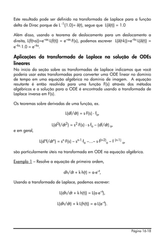 Este resultado pode ser definido na transformada de Laplace para a função
delta de Dirac porque de L -1{1.0}= δ(t), segue que L{δ(t)} = 1.0

Além disso, usando o teorema de deslocamento para um deslocamento a
direita, L{f(t-a)}=e–as⋅L{f(t)} = e–as⋅F(s), podemos escrever L{δ(t-k)}=e–ks⋅L{δ(t)} =
e–ks⋅1.0 = e–ks.

Aplicações da transformada de Laplace na solução de ODEs
lineares
No início da seção sobre as transformadas de Laplace indicamos que você
poderia usar estas transformadas para converter uma ODE linear no domínio
de tempo em uma equação algébrica no domínio de imagem. A equação
resutante é então resolvida para uma função F(s) através dos métodos
algébricos e a solução para a ODE é encontrada usando a transformada de
Laplace inversa em F(s).

Os teoremas sobre derivadas de uma função, ex.

                                 L{df/dt} = s⋅F(s) - fo,

                        L{d2f/dt2} = s2⋅F(s) - s⋅fo – (df/dt) o,
e em geral,

                L{dnf/dtn} = sn⋅F(s) – sn-1⋅fo −…– s⋅f(n-2)o – f (n-1) o,

são particularmente úteis na transformada em ODE na equação algébrica.

Exemplo 1 – Resolve a equação de primeira ordem,

                                dh/dt + k⋅h(t) = a⋅e–t,

Usando a transformada de Laplace, podemos escrever:

                             L{dh/dt + k⋅h(t)} = L{a⋅e–t},

                           L{dh/dt} + k⋅L{h(t)} = a⋅L{e–t}.




                                                                            Página 16-18
 