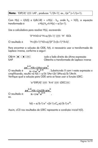 Nota: ‘EXP(-X)’ ` LAP , produces ‘1/(X+1)’, ex., L{e–t }=1/(s+1).

Com H(s) = L{h(t)} e L{dh/dt} = s⋅H(s) - ho, onde ho = h(0), a equação
transformada é           s⋅H(s)-ho+k⋅H(s) = a/(s+1).

Use a calculadora para resolver H(s), escrevendo:

                    ‘X*H-h0+k*H=a/(X+1)’ ` ‘H’ ISOL

O resultado é       ‘H=((X+1)*h0+a)/(X^2+(k+1)*X+k)’.

Para encontrar a solução de ODE, h(t), é necessário usar a transformada de
Laplace inversa, conforme a seguir:

OBJ    ƒ ƒμ                         isole o lado direito da última expressão
ILAP                                Obtenha a transformada de Laplace inversa



O resultado é                           . Substituindo X com t nesta expressão e
simplificando, resulta na h(t) = a/(k-1)Þe-t ((k-1)Þho-a)/(k-1)Þe-kt.
Verifique qual a solução para ODE seria se fosse usar a função LDEC:

                     ‘a*EXP(-X)’ ` ‘X+k’ ` LDECμ



O resultado é:                              ,
ex.

                    h(t) = a/(k-1)⋅e -t +((k-1)⋅cCo -a)/(k-1)⋅e-kt.

Assim, cC0 nos resultados de LDEC representa a condição inicial h(0).




                                                                      Página 16-19
 