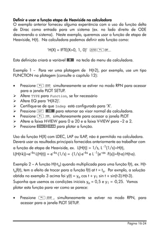 Definir e usar a função etapa de Heaviside na calculadora
O exemplo anterior forneceu alguma experiência com o uso da função delta
de Dirac como entrada para um sistema (ex. no lado direito de ODE
descrevendo o sistema). Neste exemplo, queremos usar a função de etapa de
Heaviside, H(t). Na calculadora podemos definir esta função como:

                       ‘H(X) = IFTE(X>0, 1, 0)’ `„à

Esta definição criará a variável @@@H@@@ na tecla do menu da calculadora.

Exemplo 1 -- Para ver uma plotagem de H(t-2), por exemplo, use um tipo
FUNCTION na plotagem (consulte o capítulo 12):

•   Pressione „ô simultaneamente se estiver no modo RPN para acessar
    para a janela PLOT SETUP.
    Altere TYPE para Function, se for necessário
    Altere EQ para ‘H(X-2)’.
    Certifique-se de que Indep está configurado para ‘X’.
    Pressione L @@@OK@@@ para retornar ao visor normal da calculadora.
•   Pressione „ò simultaneamente para acessar a janela PLOT
    Altere a faixa H-VIEW para 0 a 20 e a faixa V-VIEW para –2 a 2.
    Pressione @ERASE @DRAW para plotar a função.

Uso da função H(X) com LDEC, LAP ou ILAP, não é permitido na calculadora.
Deverá usar os resultados principais fornecidos anteriormente ao trabalhar com
a função de etapa de Heaviside, ex. L{H(t)} = 1/s, L -1{1/s}=H(t),
L{H(t-k)}=e–ks⋅L{H(t)} = e–ks⋅(1/s) = ⋅(1/s)⋅e–ks e L -1{e–as ⋅F(s)}=f(t-a)⋅H(t-a).

Exemplo 2 – A função H(t-to) quando multiplicada para uma função f(t), ex. H(t-
to)f(t), tem o efeito de trocar para a função f(t) at t = to. Por exmplo, a solução
obtida no exemplo 3 acima foi y(t) = yo cos t + y1 sin t + sin(t-3)⋅H(t-3).
Suponha que usemos as condições iniciais yo = 0,5 e y1 = -0,25. Vamos
plotar esta função para ver como se parece:

•   Pressione „ô, simultaneamente se estiver no modo RPN, para
    acessar para a janela PLOT SETUP.




                                                                             Página 16-24
 
