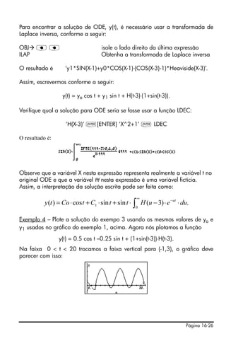 Para encontrar a solução de ODE, y(t), é necessário usar a transformada de
Laplace inversa, conforme a seguir:

OBJ    ƒƒ                            isole o lado direito da última expressão
ILAP                                 Obtenha a transformada de Laplace inversa

O resultado é       ‘y1*SIN(X-1)+y0*COS(X-1)-(COS(X-3)-1)*Heaviside(X-3)’.

Assim, escrevermos conforme a seguir:

                   y(t) = yo cos t + y1 sin t + H(t-3)⋅(1+sin(t-3)).

Verifique qual a solução para ODE seria se fosse usar a função LDEC:

                    ‘H(X-3)’ `[ENTER] ‘X^2+1’ ` LDEC

O resultado é:




Observe que a variável X nesta expressão representa realmente a variável t no
original ODE e que a variável ttt nesta expressão é uma variável fictícia.
Assim, a interpretação da solução escrita pode ser feita como:
                                                      ∞
           y (t ) = Co ⋅ cos t + C1 ⋅ sin t + sin t ⋅ ∫ H (u − 3) ⋅ e −ut ⋅ du.
                                                     0


Exemplo 4 – Plote a solução do exempo 3 usando os mesmos valores de yo e
y1 usados no gráfico do exemplo 1, acima. Agora nós plotamos a função
                 y(t) = 0.5 cos t –0.25 sin t + (1+sin(t-3))⋅H(t-3).
Na faixa 0 < t < 20 trocamos a faixa vertical para (-1,3), o gráfico deve
parecer com isso:




                                                                             Página 16-26
 