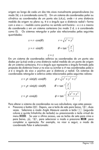 origem ao longo de cada um dos três eixos mutualmente perpendiculares (no
modo 2d, z é considerado como 0). Em um sistema de coordenadas polar ou
cilíndrico as coordenadas de um ponto são (r,θ,z), onde r é uma distância
medida da origem no plano xy, θ é o ângulo que a distância radial r forma
com o eixo x – medido como positivo no sentido anti-horário -- e z é o mesmo
da coordenada z em um sistema cartesiano (no modo 2 d, z é considerado
como 0). Os sistemas retangular e polar são relacionados pelas seguintes
quantidades:

                  x = r ⋅ cos(θ )               r = x2 + y 2

                                                         ⎛ y⎞
                  y = r ⋅ sin(θ )              θ = tan −1 ⎜ ⎟
                                                         ⎝ x⎠
                                       z=z
Em um sistema de coordenadas esférico as coordenadas de um ponto são
dadas por (ρ,θ,φ) onde ρ uma distância radial medida de um ponto de origem
de um sistema cartesiano, θ é o ângulo que representa o ângulo formado pela
projeção da distância linear ρ no eixo xy (similar a θ nas coordenadas pola) e
φ é o ângulo do eixo z positivo par a distância ρ radial. Os sistemas de
coordenadas retangular e esférico estão relacionados pelos seguintes valores:

           x = ρ ⋅ sin(φ ) ⋅ cos(θ )         ρ = x2 + y2 + z2
                                                       ⎛ y⎞
           y = ρ ⋅ sin(φ ) ⋅ sin(θ )         θ = tan −1 ⎜ ⎟
                                                       ⎝ x⎠
                                                        ⎛ x2 + y2 ⎞
           z = ρ ⋅ cos(φ )                   φ = tan −1 ⎜         ⎟
                                                        ⎜   z     ⎟
                                                        ⎝         ⎠
Para alterar o sistema de coordenadas na sua calculadora, siga estes passos:
• Pressione o botão H. Depois, use a tecla de seta para baixo, ˜, duas
    vezes. Selecione o modo Angle Measure usando a tecla  (segunda
    coluna e quinta linhalinha do teclado) ou pressionando o tecla virtual do
    menu @CHOOS. Se usar o último acesso, use as teclas de seta para cima e
    para baixo, — ˜, para selecionar o modo e pressione !!@@OK#@ para
    completar a operação. Por exemplo, no visor a seguir, o modo de
    coordenada Polar é selecionado:




                                                                      Página 1-25
 