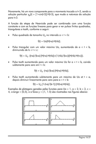 Novamente, há um novo componente para o movmento trocado a t=3, sendo a
solução particular yp(t) = [1+sin(t-3)]⋅H(t-3), que muda a natureza da solução
para t>3.

A função da etapa de Heaviside pode ser combinada com uma função
constante e com as funções lineares para gerar e ver pulsos finitos quadrados,
triangulares e tooth, conforme a seguir:

•   Pulso quadrado de tamanho Uo no intervalo a < t < b:

                              f(t) = Uo[H(t-a)-H(t-b)].

•   Pulso triangular com um valor máximo Uo, aumentando de a < t < b,
    diminuindo de b < t < c:

          f(t) = Uo⋅ ((t-a)/(b-a)⋅[H(t-a)-H(t-b)]+(1-(t-b)/(b-c))[H(t-b)-H(t-c)]).

•   Pulso tooth aumentando para um valor máximo Uo for a < t < b, caindo
    subtamente para zero em t = b:

                          f(t) = Uo⋅ (t-a)/(b-a)⋅[H(t-a)-H(t-b)].

•   Pulso tooth aumentando subitamente para um máximo de Uo at t = a,
    depois diminuir linearmente para zero para a < t < b:
                        f(t) = Uo⋅[1-(t-a)/(b-1)]⋅[H(t-a)-H(t-b)].
Exemplos de plotagens geradas pelas funções para Uo = 1, a = 2, b = 3, c =
4, x-range = (0,5), e a faixa y = (-1, 1.5) são mostradas nas figuras abaixo:




                                                                            Página 16-27
 