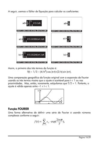 A seguir, usemos o Editor de Equação para calcular os coeficientes:




Assim, o primeiro dos três termos da função é:
                  f(t) ≈ 1/3 – (4/π2)⋅cos (π⋅t)+(2/π)⋅sin (π⋅t).

Uma comparação geográfica da função original com a expansão de Fourier
usando os três termos mostra que o ajuste é aceitável para t < 1 ou nas
proximidades. Mas, então, novamente, estipulamos que T/2 = 1. Portanto, o
ajuste é válido apenas entre –1 < t < 1.




Função FOURIER
Uma forma alternativa de definir uma série de Fourier é usando números
complexos conforme a seguir:
                                      +∞
                                                           2inπt
                          f (t ) =   ∑c
                                     n = −∞
                                              n   ⋅ exp(
                                                             T
                                                                 ),




                                                                      Página 16-29
 
