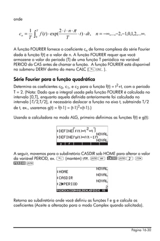 onde

          1       T                   2 ⋅ i ⋅ n ⋅π
   cn =
          T   ∫   0
                      f (t ) ⋅ exp(
                                            T
                                                   ⋅ t ) ⋅ dt , n = −∞,...,−2,−1,0,1,2,...∞.


A função FOURIER fornece o coeficiente cn de forma complexa da série Fourier
dada à função f(t) e o valor de n. A função FOURIER requer que você
armazene o valor do período (T) de uma função T periódica na variável
PERIOD do CAS antes de chamar a função. A função FOURIER está disponível
no submenu DERIV dentro do menu CALC („Ö).

Série Fourier para a função quadrática
Determina os coeficientes c0, c1, e c2 para a função f(t) = t2+t, com o período
T = 2. (Nota: Dado que a integral usada pela função FOURIER é calculada no
intervalo [0,T], enquanto aquela definida anteriormente foi calculada no
intervalo [-T/2,T/2], é necessário deslocar a função no eixo t, subtraindo T/2
de t, ex., usaremos g(t) = f(t-1) = (t-1)2+(t-1).)

Usando a calculadora no modo ALG, primeiro definimos as funções f(t) e g(t):




A seguir, movemos para o subdiretório CASDIR sob HOME para alterar o valor
da variável PERIOD, ex. „ (mantém) §`J @)CASDI `2 K
@PERIOD `




Retorna ao subdiretório onde você definiu as funções f e g e calcula os
coeficientes (Aceite a alteração para o modo Complex quando solicitado).




                                                                                   Página 16-30
 