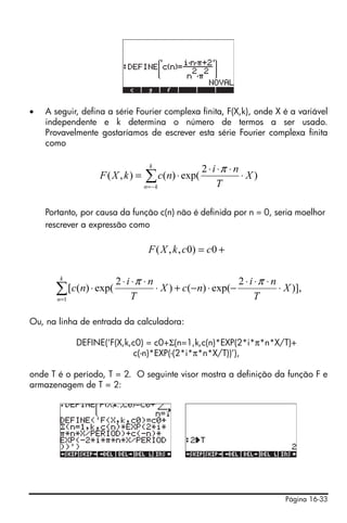 •   A seguir, defina a série Fourier complexa finita, F(X,k), onde X é a variável
    independente e k determina o número de termos a ser usado.
    Provavelmente gostaríamos de escrever esta série Fourier complexa finita
    como

                                  k
                                                2 ⋅ i ⋅π ⋅ n
                   F(X , k) =   ∑ c(n) ⋅ exp(
                                n=− k                 T
                                                             ⋅ X)


    Portanto, por causa da função c(n) não é definida por n = 0, seria moelhor
    rescrever a expressão como

                                 F ( X , k , c0) = c0 +

        k
                       2 ⋅ i ⋅π ⋅ n                       2 ⋅ i ⋅π ⋅ n
      ∑ [c(n) ⋅ exp(
       n =1                  T
                                    ⋅ X ) + c(−n) ⋅ exp(−
                                                                T
                                                                       ⋅ X )],


Ou, na linha de entrada da calculadora:

              DEFINE(‘F(X,k,c0) = c0+Σ(n=1,k,c(n)*EXP(2*i*π*n*X/T)+
                            c(-n)*EXP(-(2*i*π*n*X/T))’),

onde T é o período, T = 2. O seguinte visor mostra a definição da função F e
armazenagem de T = 2:




                                                                         Página 16-33
 