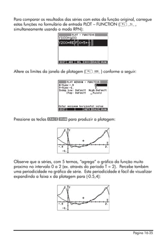Para comparar os resultados das séries com estas da função original, carregue
estas funções no formulário de entrada PLOT – FUNCTION („ñ,
simultaneamente usando o modo RPN):




Altere os limites da janela de plotagem („ò) conforme a seguir:




Pressione as teclas @ERASE @DRAW para produzir a plotagem:




Observe que a séries, com 5 termos, “agrega” o gráfico da função muito
proximo no intervalo 0 a 2 (ex. através do período T = 2). Percebe também
uma periodicidade no gráfico de série. Esta periodicidade é fácil de visualizar
expandindo a faixa x da plotagem para (-0.5,4):




                                                                    Página 16-35
 