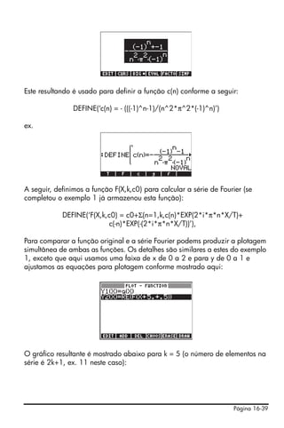 Este resultando é usado para definir a função c(n) conforme a seguir:

                DEFINE(‘c(n) = - (((-1)^n-1)/(n^2*π^2*(-1)^n)’)

ex.




A seguir, definimos a função F(X,k,c0) para calcular a série de Fourier (se
completou o exemplo 1 já armazenou esta função):

            DEFINE(‘F(X,k,c0) = c0+Σ(n=1,k,c(n)*EXP(2*i*π*n*X/T)+
                          c(-n)*EXP(-(2*i*π*n*X/T))’),

Para comparar a função original e a série Fourier podems produzir a plotagem
simultânea de ambas as funções. Os detalhes são similares a estes do exemplo
1, exceto que aqui usamos uma faixa de x de 0 a 2 e para y de 0 a 1 e
ajustamos as equações para plotagem conforme mostrado aqui:




O gráfico resultante é mostrado abaixo para k = 5 (o número de elementos na
série é 2k+1, ex. 11 neste caso):




                                                                    Página 16-39
 