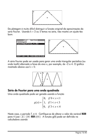 Da plotagem é muito dificil distinguir a função original da aproximação da
serie Fourier. Usando k = 2 ou 5 temos na série, não mostra um ajuste tão
bom:




A série Fourier pode ser usada para gerar uma onda triangular periódica (ou
onda tooth) alternado a faixa do eixo x, por exemplo, de –2 a 4. O gráfico
mostrado abaixo usa k = 5:




Série de Fourier para uma onda quadrada
Uma onda quadrada pode ser gerada usando a função
                                    ⎧ 0, if 0 < x < 1
                                    ⎪
                           g ( x) = ⎨ 1, if 1 < x < 3
                                    ⎪0, if 3 < x < 4
                                    ⎩

Neste caso, o período T, é 4. Certifique-se de alterar o valor da variável @@@T@@@
para 4 (use: 4 K @@@T@@ `) A função g(X) pode ser definida na
calculadora usando




                                                                       Página 16-40
 