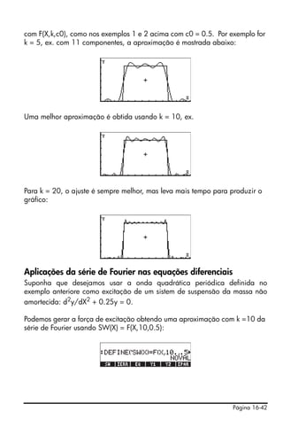 com F(X,k,c0), como nos exemplos 1 e 2 acima com c0 = 0.5. Por exemplo for
k = 5, ex. com 11 componentes, a aproximação é mostrada abaixo:




Uma melhor aproximação é obtida usando k = 10, ex.




Para k = 20, o ajuste é sempre melhor, mas leva mais tempo para produzir o
gráfico:




Aplicações da série de Fourier nas equações diferenciais
Suponha que desejamos usar a onda quadrática periódica definida no
exemplo anteriore como excitação de um sistem de suspensão da massa não
amortecida: d2y/dX2 + 0.25y = 0.

Podemos gerar a força de excitação obtendo uma aproximação com k =10 da
série de Fourier usando SW(X) = F(X,10,0.5):




                                                                Página 16-42
 