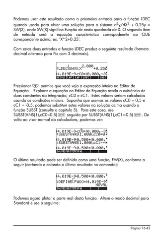 Podemos usar este resultado como a priemeira entrada para a função LDEC
quando usado para obter uma solução para o sistema d2y/dX2 + 0.25y =
SW(X), onde SW(X) significa Função de onda quadrada de X. O segundo item
de entrada será a equação característica correspodnente ao ODE
corespondente acima, ex. ‘X^2+0.25’.

Com estas duas entradas a função LDEC produz o seguinte resultado (formato
decimal alterado para Fix com 3 decimais).




Pressionar ˜ permite que você veja a expressão inteira no Editor de
Equação. Explorar a equação no Editor de Equação revela a existência de
duas constantes da integração, cC0 e cC1. Estes valores seriam calculados
usando as condições iniciais. Suponha que usemos os valores cC0 = 0,5 e
cC1 = -0,5, podemos substituir estes valores na solução acima usando a
função SUBST (consulte o capítulo 5). Para este caso, use
SUBST(ANS(1),cC0=0.5) ` seguido por SUBST(ANS(1),cC1=-0.5) `. De
volta ao visor normal da calculadora, podemos ver:




O último resultado pode ser definido como uma função, FW(X), conforme a
seguir (cortando e colando o último resultado no comando):




Podemos agora plotar a parte real desta função. Altere o modo decimal para
Standard e use o seguinte:




                                                                Página 16-43
 