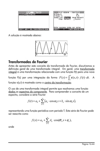 A solução é mostrada abaixo:




Transformadas de Fourier
Antes de apresentar este conceito da transformada de Fourier, discutiremos a
definição geral de uma transformada integral. Em geral, uma transformada
integral é uma transformação relacionada com uma função f(t) para uma nova
                                                               b
função F(s) por uma integração da forma           F ( s ) = ∫ κ ( s, t ) ⋅ f (t ) ⋅ dt.   A
                                                              a
função κ(s,t) é mostrada como o centro da transformação.

O uso de uma transformada integral permite que resolvamos uma função
dados os espectros do componente. Para compreender o conceito de um
espectro, considere a série Fourier
                               ∞
                 f (t ) = a0 + ∑ (an ⋅ cos ω n x + bn ⋅ sin ω n x ),
                               n =1


representando uma função periódica com período T. Esta série de Fourier pode
ser reescrita como
                                      ∞
                     f ( x) = a0 + ∑ An ⋅ cos(ϖ n x + φ n ),
                                      n =1

onde




                                                                              Página 16-44
 