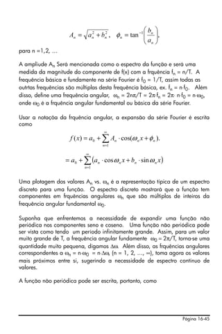 ⎛b ⎞
                    An = a n + bn , φ n = tan −1 ⎜ n ⎟,
                           2    2
                                                 ⎜a ⎟
                                                 ⎝ n⎠
para n =1,2, …

A ampliude An Será mencionada como o espectro da função e será uma
medida da magnitude do componente de f(x) com a frquência fn = n/T. A
frequência básica e fundamente na série Fourier é f0 = 1/T, assim todas as
outrtas frequências são múltiplas desta frequência básica, ex. fn = n⋅f0. Além
disso, define uma frequência angular, ωn = 2nπ/T = 2π⋅fn = 2π⋅ n⋅f0 = n⋅ω0,
onde ω0 é a frquência angular fundamental ou básica da série Fourier.

Usar a notaçõa da frquência angular, a expansão da série Fourier é escrita
como
                                    ∞
                     f ( x) = a 0 + ∑ An ⋅ cos(ω n x + φ n ).
                                    n =1

                            ∞
                   = a 0 + ∑ (a n ⋅ cos ω n x + bn ⋅ sin ω n x )
                           n =1


Uma plotagem dos valores An vs. ωn é a representação típica de um espectro
discreto para uma função. O espectro discreto mostrará que a função tem
componentes em frquências angulares ωn que são múltiplos de inteiros da
frequência angular fundamental ω0.

Suponha que enfrentemos a necessidade de expandir uma função não
periódica nos componentes seno e coseno. Uma função não periódica pode
ser vista como tendo um período infinitamente grande. Assim, para um valor
muito grande de T, a frequência angular fundamente ω0 = 2π/T, torna-se uma
quantidade muito pequena, digamos Δω. Além disso, as frquências angulares
correspondentes a ωn = n⋅ω0 = n⋅Δω, (n = 1, 2, …, ∞), toma agora os valores
mais próximos entre si, sugerindo a necessidade de espectro contínuo de
valores.

A função não periódica pode ser escrita, portanto, como




                                                                   Página 16-45
 