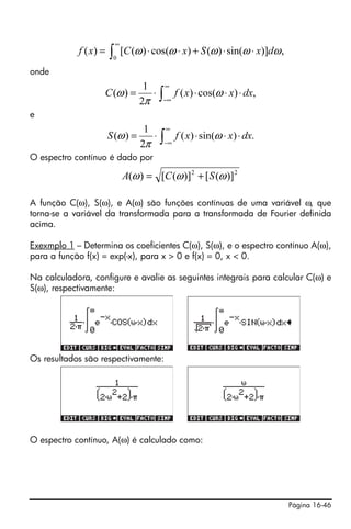 ∞
            f ( x) = ∫ [C (ω ) ⋅ cos(ω ⋅ x) + S (ω ) ⋅ sin(ω ⋅ x)]dω ,
                     0

onde
                                1    ∞
                   C (ω ) =       ⋅ ∫ f ( x) ⋅ cos(ω ⋅ x) ⋅ dx,
                               2π −∞
e
                                1    ∞
                    S (ω ) =      ⋅ ∫ f ( x) ⋅ sin(ω ⋅ x) ⋅ dx.
                               2π −∞
O espectro contínuo é dado por

                          A(ω ) = [C (ω )] 2 + [ S (ω )] 2

A função C(ω), S(ω), e A(ω) são funções contínuas de uma variável ω, que
torna-se a variável da transformada para a transformada de Fourier definida
acima.

Exexmplo 1 – Determina os coeficientes C(ω), S(ω), e o espectro contínuo A(ω),
para a função f(x) = exp(-x), para x > 0 e f(x) = 0, x < 0.

Na calculadora, configure e avalie as seguintes integrais para calcular C(ω) e
S(ω), respectivamente:




Os resultados são respectivamente:




O espectro contínuo, A(ω) é calculado como:




                                                                         Página 16-46
 
