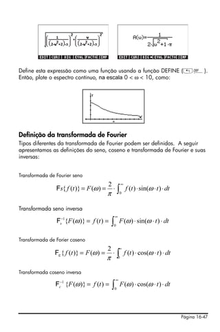 Define esta expressão como uma função usando a função DEFINE („à).
Então, plote o espectro contínuo, na escala 0 < ω < 10, como:




Definição da transformada de Fourier
Tipos diferentes da transformada de Fourier podem ser definidos. A seguir
apresentamos as definições do seno, coseno e transformada de Fourier e suas
inversas:


Transformada de Fourier seno
                                         2           ∞
                Fs{ f (t )} = F (ω ) =       ⋅∫          f (t ) ⋅ sin(ω ⋅ t ) ⋅ dt
                                         π        0



Transformada seno inversa
                                             ∞
                Fs−1{F (ω )} = f (t ) = ∫ F (ω ) ⋅ sin(ω ⋅ t ) ⋅ dt
                                             0


Transformada de Forier coseno
                                         2        ∞
               Fc { f (t )} = F (ω ) =       ⋅ ∫ f (t ) ⋅ cos(ω ⋅ t ) ⋅ dt
                                         π       0


Transformada coseno inversa
                                              ∞
                Fc−1 {F (ω )} = f (t ) = ∫ F (ω ) ⋅ cos(ω ⋅ t ) ⋅ dt
                                             0




                                                                                     Página 16-47
 