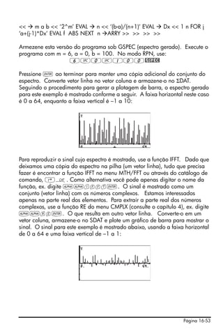 <<     m a b << ‘2^m’ EVAL   n << ‘(b-a)/(n+1)’ EVAL Dx << 1 n FOR j
‘a+(j-1)*Dx’ EVAL f ABS NEXT n ARRY >> >> >> >>

Armezene esta versão do programa sob GSPEC (espectro gerado). Execute o
programa com m = 6, a = 0, b = 100. No modo RPN, use:
                   6#0#100@GSPEC!

Pressione ` ao terminar para manter uma cópia adicional do conjunto do
espectro. Converte vetor linha no vetor coluna e armazene-o no ΣDAT.
Seguindo o procedimento para gerar a plotagem de barra, o espectro gerado
para este exemplo é mostrado conforme a seguir. A faixa horizontal neste caso
é 0 a 64, enquanto a faixa vertical é –1 a 10:




Para reproduzir o sinal cujo espectro é mostrado, use a função IFFT. Dado que
deixamos uma cópia do espectro na pilha (um vetor linha), tudo que precisa
fazer é encontrar a função IFFT no menu MTH/FFT ou através do catálogo de
comando, ‚N. Como alternativa você pode apenas digitar o nome da
função, ex. digite ~~ifft`. O sinal é mostrado como um
conjunto (vetor linha) com os números complexos. Estamos interessados
apenas na parte real dos elementos. Para extrair a parte real dos números
complexos, use a função RE do menu CMPLX (consulte o capítulo 4), ex. digite
~~re`. O que resulta em outro vetor linha. Converte-o em um
vetor coluna, armazene-o no SDAT e plote um gráfico de barra para mostrar o
sinal. O sinal para este exemplo é mostrado abaixo, usando a faixa horizontal
de 0 a 64 e uma faixa vertical de –1 a 1:




                                                                  Página 16-53
 
