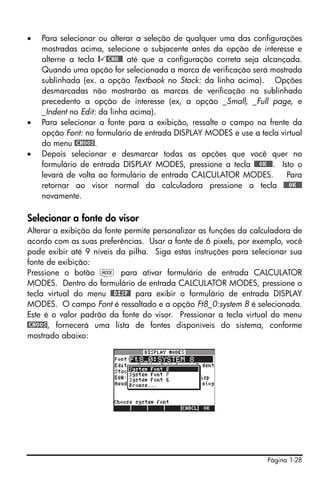 •   Para selecionar ou alterar a seleção de qualquer uma das configurações
    mostradas acima, selecione o subjacente antes da opção de interesse e
    alterne a tecla @ @CHK@@ até que a configuração correta seja alcançada.
    Quando uma opção for selecionada a marca de verificação será mostrada
    sublinhada (ex. a opção Textbook no Stack: da linha acima). Opções
    desmarcadas não mostrarão as marcas de verificação no sublinhado
    precedento a opção de interesse (ex, a opção _Small, _Full page, e
    _Indent no Edit: da linha acima).
•   Para selecionar a fonte para a exibição, ressalte o campo na frente da
    opção Font: no formulário de entrada DISPLAY MODES e use a tecla virtual
    do menu @CHOOS.
•   Depois selecionar e desmarcar todas as opções que você quer no
    formulário de entrada DISPLAY MODES, pressione a tecla @@@OK@@@. Isto o
    levará de volta ao formulário de entrada CALCULATOR MODES.         Para
    retornar ao visor normal da calculadora pressione a tecla @@@OK@@@
    novamente.

Selecionar a fonte do visor
Alterar a exibição da fonte permite personalizar as funções da calculadora de
acordo com as suas preferências. Usar a fonte de 6 pixels, por exemplo, você
pode exibir até 9 níveis da pilha. Siga estas instruções para selecionar sua
fonte de exibição:
Pressione o botão H para ativar formulário de entrada CALCULATOR
MODES. Dentro do formulário de entrada CALCULATOR MODES, pressione o
tecla virtual do menu @@DISP@ para exibir o formulário de entrada DISPLAY
MODES. O campo Font é ressaltado e a opção Ft8_0:system 8 é selecionada.
Este é o valor padrão da fonte do visor. Pressionar a tecla virtual do menu
@CHOOS, fornecerá uma lista de fontes disponíveis do sistema, conforme
mostrado abaixo:




                                                                   Página 1-28
 