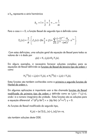 e hm representa a série harmômica


                                        1 1        1
                             hm = 1 +    + + ... +
                                        2 3        m

Para o caso n = 0, a função Bessel do segundo tipo é definida como


                      2 ⎡                x         ∞
                                                       (−1) m −1 ⋅ hm 2 m ⎤
          Y0 ( x) =    ⋅ ⎢ J 0 ( x) ⋅ (ln + γ ) + ∑ 2 m              ⋅ x ⎥.
                      π ⎣                2        m =0 2    ⋅ (m!) 2      ⎦


 Com estas definições, uma solução geral da equação de Bessel para todos os
valores de ν é dado por
                          y(x) = K1⋅Jν(x)+K2⋅Yν(x).

Em alguns exemplos, é necessário fornecer soluções complexs para as
equações de Bessel definindo as funções de Bessel do terceiro tipo da ordem ν
como

               Hn(1)(x) = Jν(x)+i⋅Yν(x), e Hn(2)(x) = Jν(x)−i⋅Yν(x),

Estas funções são também conhecidas como a primeira e segunda funções de
Hankel de ordem ν.

Em algumas aplicações é importante usar a tão chamada funções de Bessel
modificada do primeiro tipo da ordem v definida como as Iν(x)= i-ν⋅Jν(i⋅x),
onde i é o número imaginário da unidade. Estas funções são as soluções para
a equação diferencial x2⋅(d2y/dx2) + x⋅ (dy/dx)- (x2+ν2) ⋅y = 0.

As funções de Bessel modificada do segundo tipo,

                         Kν(x) = (π/2)⋅[I-ν (x)−Iν (x)]/sin νπ,

são também soluções deste ODE.




                                                                          Página 16-58
 