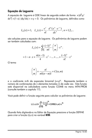 Equação de Laguerre
A equação de Laguerre é ODE linear de segunda ordem da forma x⋅(d2y/
dx2) +(1−x)⋅ (dy/dx) + n⋅y = 0. Os polinômios de Laguerre, definidos como



                                   e x d n (xn ⋅ e−x )
            L0 ( x) = 1, Ln ( x) =    ⋅                , n = 1,2,...
                                   n!       dx n

são soluções para a equação de Laguerre. Os polinômios de Laguerre podem
ser também calculados com:
                                   n
                                      (−1) m     ⎛n⎞
                       Ln ( x ) = ∑            ⋅ ⎜ ⎟ ⋅ xm.
                                                 ⎜m⎟
                                 m =0   m!       ⎝ ⎠
                             n(n − 1) 2                 (−1) n n
              = 1− n ⋅ x +           ⋅ x − ... + .... +       ⋅x
                                4                         n!
O termo


                       ⎛n⎞       n!
                       ⎜ ⎟=
                       ⎜ m ⎟ m!(n − m)! = C (n, m)
                       ⎝ ⎠

e o coeficiente m-th da expansão binomial (x+y)n. Representa também o
número de combinações de n elementos tomados m de cada vez. Esta função
está disponível na calculadora como função COMB no menu MTH/PROB
(consulte também o capítulo 17).

Você pode definir a função seguinte para calcular os polinômios de Laguerre:




Quando feito digitando-a no Editor de Equação pressione a função DEFINE
para criar a função L(x,n) na variável @@@L@@@.




                                                                       Página 16-60
 