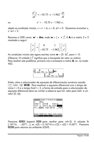 d 2x                        dx
                           2
                             = −18.75 ⋅ x − 1.962 ⋅
                        dt                          dt
ou                          x" = - 18.75 x - 1.962 x',

objeto as condições iniciais, v = x' = 6, x = 0, at t = 0. Queremos encontrar x,
x' at t = 2.

Rescreva a ODE como: w' = Aw, onde w = [ x x' ]T, É A é a matriz 2 x 2
mostrada a seguir:
                      '
                      ⎡x⎤ ⎡ 0             1 ⎤ ⎡ x⎤
                      ⎢ x'⎥ = ⎢− 18.75 − 1.962⎥ ⋅ ⎢ x'⎥
                      ⎣ ⎦ ⎣                   ⎦ ⎣ ⎦
As condições iniciais são agora escritas como w = [0 6]T, para t = 0.
(Observe: O símbolo [ ]T significa que a transposta do vetor ou matriz).
Para resolver este problema, primeiro crie e armazene a matriz A, ex. no modo
ALG.




Então, ative o solucionador da equação de diferenciação numérica usando:
‚ Ï ˜ @@@OK@@@. Para resolover a equação diferencial com o tempo de
início t = 0 e o tempo final t = 2, a forma de entrada para o solucionador da
equação diferencial deve ser similar a (observe que Init: valor para Soln: é um
vetor [0, 6]):




Pressione @SOLVE (espere) @EDIT para resolver para w(t=2). A solução lê
[.16716… -.6271…], ex. x(2) = 0.16716 e x'(2) = v(2) = -0.6271. Pressione
@CANCL para retornar ao ambiente SOLVE.


                                                                    Página 16-66
 