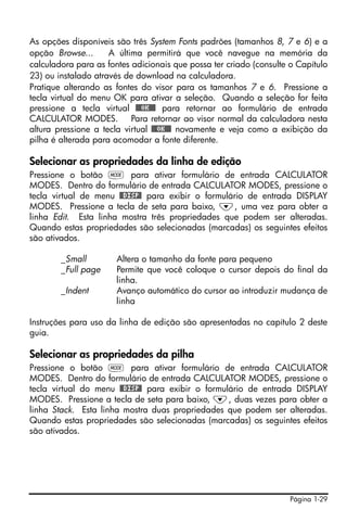 As opções disponíveis são três System Fonts padrões (tamanhos 8, 7 e 6) e a
opção Browse...      A última permitirá que você navegue na memória da
calculadora para as fontes adicionais que possa ter criado (consulte o Capítulo
23) ou instalado através de download na calculadora.
Pratique alterando as fontes do visor para os tamanhos 7 e 6. Pressione a
tecla virtual do menu OK para ativar a seleção. Quando a seleção for feita
pressione a tecla virtual @@@OK@@@ para retornar ao formulário de entrada
CALCULATOR MODES. Para retornar ao visor normal da calculadora nesta
altura pressione a tecla virtual @@@OK@@@ novamente e veja como a exibição da
pilha é alterada para acomodar a fonte diferente.

Selecionar as propriedades da linha de edição
Pressione o botão H para ativar formulário de entrada CALCULATOR
MODES. Dentro do formulário de entrada CALCULATOR MODES, pressione o
tecla virtual de menu @@DISP@ para exibir o formulário de entrada DISPLAY
MODES. Pressione a tecla de seta para baixo, ˜, uma vez para obter a
linha Edit. Esta linha mostra três propriedades que podem ser alteradas.
Quando estas propriedades são selecionadas (marcadas) os seguintes efeitos
são ativados.

        _Small         Altera o tamanho da fonte para pequeno
        _Full page     Permite que você coloque o cursor depois do final da
                       linha.
        _Indent        Avanço automático do cursor ao introduzir mudança de
                       linha

Instruções para uso da linha de edição são apresentadas no capítulo 2 deste
guia.

Selecionar as propriedades da pilha
Pressione o botão H para ativar formulário de entrada CALCULATOR
MODES. Dentro do formulário de entrada CALCULATOR MODES, pressione o
tecla virtual do menu @@DISP@ para exibir o formulário de entrada DISPLAY
MODES. Pressione a tecla de seta para baixo, ˜, duas vezes para obter a
linha Stack. Esta linha mostra duas propriedades que podem ser alteradas.
Quando estas propriedades são selecionadas (marcadas) os seguintes efeitos
são ativados.




                                                                     Página 1-29
 