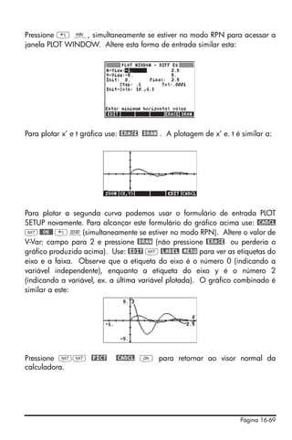 Pressione „ ò, simultaneamente se estiver no modo RPN para acessar a
janela PLOT WINDOW. Altere esta forma de entrada similar esta:




Para plotar x’ e t gráfica use: @ERASE @DRAW . A plotagem de x’ e. t é similar a:




Para plotar a segunda curva podemos usar o formulário de entrada PLOT
SETUP novamente. Para alcançar este formulário do gráfico acima use: @CANCL
L @@OK@@ „ô(simultaneamente se estiver no modo RPN). Altere o valor de
V-Var: campo para 2 e pressione @DRAW (não pressione @ERASE ou perderia o
gráfico produzido acima). Use: @EDIT L @LABEL @MENU para ver as etiquetas do
eixo e a faixa. Observe que a etiqueta do eixo é o número 0 (indicando a
variável independente), enquanto a etiqueta do eixo y é o número 2
(indicando a variável, ex. a última variável plotada). O gráfico combinado é
similar a este:




Pressione LL @PICT           @CANCL $ para retornar ao visor normal da
calculadora.




                                                                      Página 16-69
 