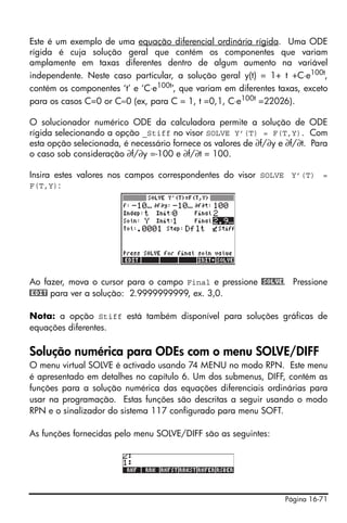 Este é um exemplo de uma equação diferencial ordinária rígida. Uma ODE
rígida é cuja solução geral que contém os componentes que variam
amplamente em taxas diferentes dentro de algum aumento na variável
independente. Neste caso particular, a solução geral y(t) = 1+ t +C⋅e100t,
contém os componentes ‘t’ e ‘C⋅e100t’, que variam em diferentes taxas, exceto
para os casos C=0 or C≈0 (ex, para C = 1, t =0,1, C⋅e100t =22026).

O solucionador numérico ODE da calculadora permite a solução de ODE
rígida selecionando a opção _Stiff no visor SOLVE Y’(T) = F(T,Y). Com
esta opção selecionada, é necessário fornece os valores de ∂f/∂y e ∂f/∂t. Para
o caso sob consideração ∂f/∂y =-100 e ∂f/∂t = 100.

Insira estes valores nos campos correspondentes do visor SOLVE Y’(T) =
F(T,Y):




Ao fazer, mova o cursor para o campo Final e pressione @SOLVE. Pressione
@EDIT para ver a solução: 2.9999999999, ex. 3,0.

Nota: a opção Stiff está também disponível para soluções gráficas de
equações diferentes.

Solução numérica para ODEs com o menu SOLVE/DIFF
O menu virtual SOLVE é activado usando 74 MENU no modo RPN. Este menu
é apresentado em detalhes no capítulo 6. Um dos submenus, DIFF, contém as
funções para a solução numérica das equações diferenciais ordinárias para
usar na programação. Estas funções são descritas a seguir usando o modo
RPN e o sinalizador do sistema 117 configurado para menu SOFT.

As funções fornecidas pelo menu SOLVE/DIFF são as seguintes:




                                                                  Página 16-71
 