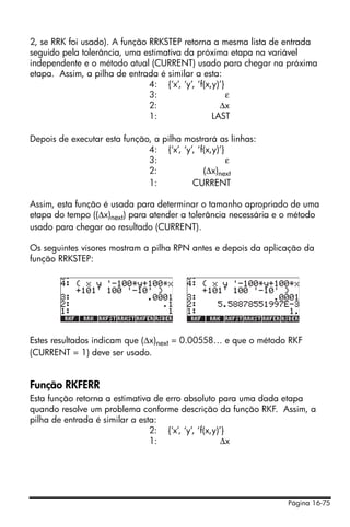 2, se RRK foi usado). A função RRKSTEP retorna a mesma lista de entrada
seguido pela tolerância, uma estimativa da próxima etapa na variável
independente e o método atual (CURRENT) usado para chegar na próxima
etapa. Assim, a pilha de entrada é similar a esta:
                               4: {‘x’, ‘y’, ‘f(x,y)’}
                               3:                      ε
                               2:                   Δx
                               1:                 LAST

Depois de executar esta função, a pilha mostrará as linhas:
                              4: {‘x’, ‘y’, ‘f(x,y)’}
                              3:                      ε
                              2:              (Δx)next
                              1:          CURRENT

Assim, esta função é usada para determinar o tamanho apropriado de uma
etapa do tempo ((Δx)next) para atender a tolerância necessária e o método
usado para chegar ao resultado (CURRENT).

Os seguintes visores mostram a pilha RPN antes e depois da aplicação da
função RRKSTEP:




Estes resultados indicam que (Δx)next = 0.00558… e que o método RKF
(CURRENT = 1) deve ser usado.


Função RKFERR
Esta função retorna a estimativa de erro absoluto para uma dada etapa
quando resolve um problema conforme descrição da função RKF. Assim, a
pilha de entrada é similar a esta:
                                2: {‘x’, ‘y’, ‘f(x,y)’}
                                1:                   Δx




                                                                 Página 16-75
 