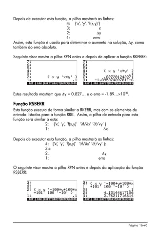 Depois de executar esta função, a pilha mostrará as linhas:
                              4: {‘x’, ‘y’, ‘f(x,y)’}
                              3:                    ε
                              2:                  Δy
                              1:                erro
Assim, esta função é usada para deteminar o aumento na solução, Δy, como
também do erro absoluto.

Seguinte visor mostra a pilha RPN antes e depois de aplicar a função RKFERR:




Estes resultado mostram que Δy = 0.827… e o erro = -1.89…×10 -6.

Função RSBERR
Esta função executa de forma similar a RKERR, mas com os elementos de
entrada listados para a função RRK. Assim, a pilha de entrada para esta
função será similar a esta:
                   2: {‘x’, ‘y’, ‘f(x,y)’ ‘∂f/∂x’ ‘∂f/vy’ }
                   1:                                    Δx

Depois de executar esta função, a pilha mostrará as linhas:
                 4: {‘x’, ‘y’, ‘f(x,y)’ ‘∂f/∂x’ ‘∂f/vy’ }:
                 3:ε
                 2:                                    Δy
                 1:                                 erro

O seguinte visor mostra a pilha RPN antes e depois da aplicação da função
RSBERR:




                                                                 Página 16-76
 