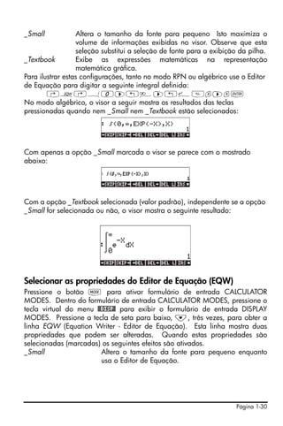 _Small            Altera o tamanho da fonte para pequeno Isto maximiza o
                  volume de informações exibidas no visor. Observe que esta
                  seleção substitui a seleção de fonte para a exibição da pilha.
_Textbook         Exibe as expressões matemáticas na representação
                  matemática gráfica.
Para ilustrar estas configurações, tanto no modo RPN ou algébrico use o Editor
de Equação para digitar a seguinte integral definida:
        ‚O…Á0™„è™„¸x™x`
No modo algébrico, o visor a seguir mostra os resultados das teclas
pressionadas quando nem _Small nem _Textbook estão selecionados:




Com apenas a opção _Small marcada o visor se parece com o mostrado
abaixo:




Com a opção _Textbook selecionada (valor padrão), independente se a opção
_Small for selecionada ou não, o visor mostra o seguinte resultado:




Selecionar as propriedades do Editor de Equação (EQW)
Pressione o botão H para ativar formulário de entrada CALCULATOR
MODES. Dentro do formulário de entrada CALCULATOR MODES, pressione o
tecla virtual do menu @@DISP@ para exibir o formulário de entrada DISPLAY
MODES. Pressione a tecla de seta para baixo, ˜, três vezes, para obter a
linha EQW (Equation Writer - Editor de Equação). Esta linha mostra duas
propriedades que podem ser alteradas. Quando estas propriedades são
selecionadas (marcadas) os seguintes efeitos são ativados.
_Small                  Altera o tamanho da fonte para pequeno enquanto
                        usa o Editor de Equação.




                                                                     Página 1-30
 