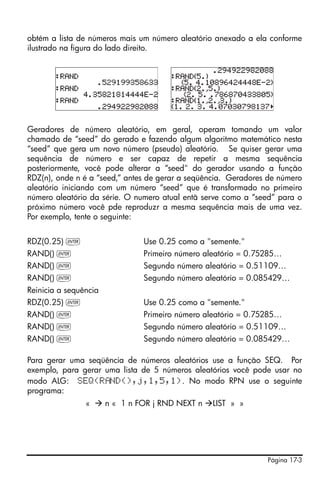 obtém a lista de números mais um número aleatório anexado a ela conforme
ilustrado na figura do lado direito.




Geradores de número aleatório, em geral, operam tomando um valor
chamado de “seed” do gerado e fazendo algum algoritmo matemático nesta
“seed” que gera um novo número (pseudo) aleatório. Se quiser gerar uma
sequência de número e ser capaz de repetir a mesma sequência
posteriormente, você pode alterar a “seed" do gerador usando a função
RDZ(n), onde n é a “seed,” antes de gerar a seqüência. Geradores de número
aleatório iniciando com um número “seed” que é transformado no primeiro
número aleatório da série. O numero atual entã serve como a “seed” para o
próximo número você pde reproduzr a mesma sequência mais de uma vez.
Por exemplo, tente o seguinte:


RDZ(0.25) `                     Use 0.25 como a "semente."
RAND() `                        Primeiro número aleatório = 0.75285…
RAND() `                        Segundo número aleatório = 0.51109…
RAND() `                        Segundo número aleatório = 0.085429…
Reinicia a sequência
RDZ(0.25) `                     Use 0.25 como a "semente."
RAND() `                        Primeiro número aleatório = 0.75285…
RAND() `                        Segundo número aleatório = 0.51109…
RAND() `                        Segundo número aleatório = 0.085429…

Para gerar uma seqüência de números aleatórios use a função SEQ. Por
exemplo, para gerar uma lista de 5 números aleatórios você pode usar no
modo ALG: SEQ(R ND(),j,1,5,1). No modo RPN use o seguinte
programa:
                «      n « 1 n FOR j RND NEXT n   LIST » »




                                                                Página 17-3
 