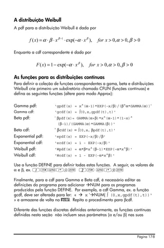 A distribuição Weibull
A pdf para a distribuição Weibull é dada por

        f ( x) = α ⋅ β ⋅ x β −1 ⋅ exp(−α ⋅ x β ),   for x > 0,α > 0, β > 0

Enquanto a cdf correspondente é dado por


               F ( x) = 1 − exp(−α ⋅ x β ),    for x > 0, α > 0, β > 0

As funções para as distribuições contínuas
Para definir a coleção de funções corespondentes a gama, beta e distribuições
Weibull crie primeiro um subdiretório chamado CFUN (funções contínuas) e
defina as seguintes funções (altere para modo Approx):

Gamma pdf:               'gpdf(x) = x^(α-1)*EXP(-x/β)/(β^α*GAMMA(α))'
Gamma cdf:               'gcdf(x) = ∫(0,x,gpdf(t),t)'
Beta pdf:                ' βpdf(x)= GAMMA(α+β)*x^(α-1)*(1-x)^
                           (β-1)/(GAMMA(α)*GAMMA(β))'
Beta cdf:                ' βcdf(x) = ∫(0,x, βpdf(t),t)'
Exponential pdf:         'epdf(x) = EXP(-x/β)/β'
Exponential cdf:         'ecdf(x) = 1 - EXP(-x/β)'
Weibull pdf:             'Wpdf(x) = α*β*x^(β-1)*EXP(-α*x^β)'
Weibull cdf:             'Wcdf(x) = 1 - EXP(-α*x^β)'

Use a função DEFINE para definir todas estas funções. A seguir, os valores de
α e β, ex. 1K~‚a` 2K ~‚b`

Finalmente, para a cdf para Gamma e Beta cdf, é necessário editar as
definições do programa para adicionar NUM para os programas
produzidos pela função DEFINE. Por exemplo, a cdf Gamma, ex. a função
gcdf, deve ser alterada para ler: «    x ' NUM( ∫ (0,x,gpdf(t),t))'
» e armazene de volta na @gcdf. Repita o procedimento para βcdf.

Diferente das funções discretas definidas anteriormente, as funções contínuas
definidas nesta seção não incluem seus parâmetros (α e/ou β) nas suas




                                                                         Página 17-8
 