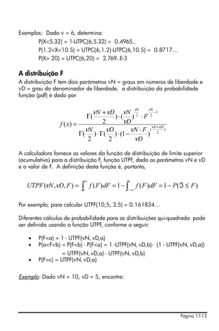 Exemplos: Dado ν = 6, determina:
        P(X<5.32) = 1-UTPC(6,5.32) = 0.4965..
        P(1.2<X<10.5) = UTPC(6,1.2)-UTPC(6,10.5) = 0.8717…
        P(X> 20) = UTPC(6,20) = 2.769..E-3

A distribuição F
A distribuição F tem dois parâmetros νN = graus em números de liberdade e
νD = grau do denominador de liberdade. a distribuição da probabilidade
função (pdf) é dado por


                               νN + νD   νN ν2 ν2 −1
                                               N    N
                              Γ(         )⋅(  ) ⋅F
                 f ( x) =         2      νD
                            νN     νD        νN ⋅ F (νN +νD )
                          Γ( ) ⋅ Γ( ) ⋅ (1 −       ) 2
                             2      2          νD

A calculadora fornece os valores da função de distribuição de limite superior
(acumulativo) para a distribuição F, função UTPF, dado os parâmetros νN e νD
e o valor de F. A definição desta função é, portanto,

                           ∞                   t
   UTPF (νN ,νD, F ) = ∫ f ( F )dF = 1 − ∫          f ( F )dF = 1 − P (ℑ ≤ F )
                          t                    −∞


Por exemplo, para calcular UTPF(10,5, 2.5) = 0.161834…

Diferentes cálculos de probabilidade para as distribuições qui-quadrada pode
ser definida usando a função UTPF, conforme a seguir:

    •   P(F<a) = 1 - UTPF(νN, νD,a)
    •   P(a<F<b) = P(F<b) - P(F<a) = 1 -UTPF(νN, νD,b)- (1 - UTPF(νN, νD,a))
                  = UTPF(νN, νD,a) - UTPF(νN, νD,b)
    •   P(F>c) = UTPF(νN, νD,a)


Exemplo: Dado νN = 10, νD = 5, encontre:




                                                                      Página 17-13
 