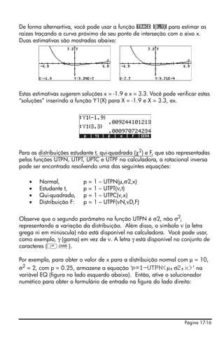 De forma alternartiva, você pode usar a função @TRACE @(X,Y)@ para estimar as
raizes traçando a curva próximo de seu ponto de interseção com o eixo x.
Duas estimativas são mostradas abaixo:




Estas estimativas sugerem soluções x = -1.9 e x = 3.3. Você pode verificar estas
“soluções” inserindo a função Y1(X) para X = -1.9 e X = 3.3, ex.




Para as distribuições estudante t, qui-quadrada (χ2) e F, que são representadas
pelas funções UTPN, UTPT, UPTC e UTPF na calculadora, a rotacional inversa
pode ser encontrada resolvendo uma das seguintes equações:

    •   Normal,           p=1–     UTPN(μ,σ2,x)
    •   Estudante t,      p=1–     UTPT(ν,t)
    •   Qui-quadrado,     p=1–     UTPC(ν,x)
    •   Distribuição F:   p=1–     UTPF(νN,νD,F)

Observe que o segundo parâmetro na função UTPN é σ2, não σ2,
representando a variação da distribuição. Além disso, o símbolo ν (a letra
grega ni em minúscula) não está disponível na calculadora. Você pode usar,
como exemplo, γ (gama) em vez de ν. A letra γ está disponível no conjunto de
caracteres (‚±).

Por exemplo, para obter o valor de x para a distribuição normal com μ = 10,
σ2 = 2, com p = 0.25, armazene a equação ‘p=1-UTPN(μ,σ2,x)’ na
variável EQ (figura no lado esquerdo abaixo). Então, ative o solucionador
numético para obter o formulário de entrada na figura do lado direito:




                                                                     Página 17-16
 