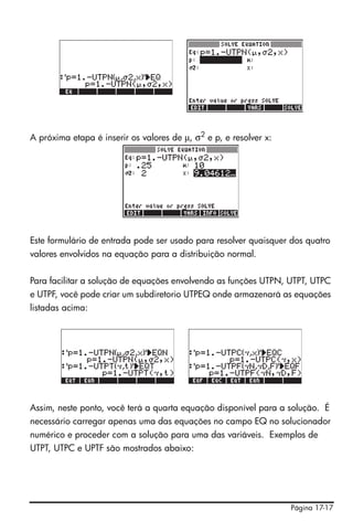 A próxima etapa é inserir os valores de μ, σ2 e p, e resolver x:




Este formulário de entrada pode ser usado para resolver quaisquer dos quatro
valores envolvidos na equação para a distribuição normal.


Para facilitar a solução de equações envolvendo as funções UTPN, UTPT, UTPC
e UTPF, você pode criar um subdiretorio UTPEQ onde armazenará as equações
listadas acima:




Assim, neste ponto, você terá a quarta equação disponível para a solução. É
necessário carregar apenas uma das equações no campo EQ no solucionador
numérico e proceder com a solução para uma das variáveis. Exemplos de
UTPT, UTPC e UPTF são mostrados abaixo:




                                                                   Página 17-17
 