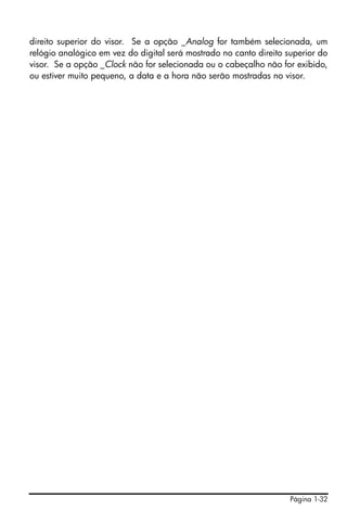 direito superior do visor. Se a opção _Analog for também selecionada, um
relógio analógico em vez do digital será mostrado no canto direito superior do
visor. Se a opção _Clock não for selecionada ou o cabeçalho não for exibido,
ou estiver muito pequeno, a data e a hora não serão mostradas no visor.




                                                                    Página 1-32
 