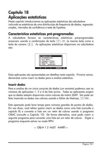 Capítulo 18
Aplicações estatísticas
Neste capítulo introduziremos as aplicações estatísticas da calculadora
incluindo as estatísticas de uma distribuição de frequência de dados, regressão
simples, intervalos de confidência e teste de hipótese.

Característica estatísticas pré-programadas
A calculadora fornece as características estatísticas pré-programadas
acessíveis usando a combinação de tecla ‚Ù (a mesma tecla como a
tecla de número 5). As aplicações estatísticas disponíveis na calculadora
são:




Estas aplicações são apresentadas em detalhes neste capítulo. Primeiro vamos
demonstrar como inserir os dados para a análise estatística.

Inserir dados
Para a análise de um único conjunto de dados (um amostra) podemos usar os
números de aplicações 1, 2 e 4 da lista acima. Todas as aplicações exigem
que os dados estejam disponíveis como colunas da matriz ΣDAT. Isto pode ser
feito inserindo os dados nas colunas usando o Editor de Matrizes, „².

Esta operação pode levar tempo para números grandes de pontos de dados.
Em vez disso, você talvez queira inserir os dados como uma lista (consulte o
capítulo 8) e converta a lista em um vetor de coluna usando o programa
CRMC (consulte o Capítulo 10) De forma alternativa, você pode inserir o
seguinte programa para converter uma lista em um vetor de coluna. Digite o
programa enquanto estiver no modo RPN:

                        « OBJ    12     LIST   ARRY »




                                                                     Página 18-1
 