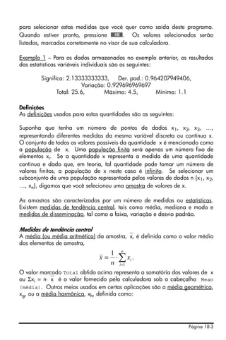 para selecionar estas medidas que você quer como saída deste programa.
Quando estiver pronto, pressione @@@OK@@. Os valores selecionados serão
listados, marcados corretamente no visor de sua calculadora.

Exemplo 1 – Para os dados armazenados no exemplo anterior, os resultados
das estatísticas variáveis individuais são os seguintes:

        Significa: 2.13333333333,       Der. pad.: 0.964207949406,
                          Variação: 0.929696969697
               Total: 25.6,       Máximo: 4.5,         Mínimo: 1.1

Definições
As definições usadas para estas quantidades são as seguintes:

Suponha que tenha um número de pontos de dados x1, x2, x3, …,
representando diferentes medidas da mesma variável discreta ou contínua x.
O conjunto de todos os valores possíveis da quantidade x é mencionado como
a população de x. Uma população finita será apenas um número fixo de
elementos xi. Se a quantidade x representa a medida de uma quantidade
continua e dado que, em teoria, tal quantidade pode tomar um número de
valores finitos, a população de x neste caso é infinito. Se selecionar um
subconjunto de uma população representada pelos valores de dados n {x1, x2,
…, xn}, digamos que você selecionou uma amostra de valores de x.

As amostras são caracterizadas por um número de medidas ou estatísticas.
Existem medidas de tendência central, tais como média, mediana e modo e
medidas de disseminação, tal como a faixa, variação e desvio padrão.

Medidas de tendência central
A média (ou média aritmética) da amostra,⎯x, é definida como o valor médio
dos elementos de amostra,
                                    1 n
                               x=    ⋅ ∑ xi .
                                    n i =1
O valor marcado Total obtido acima representa a somatória dos valores de x
ou Σxi = n⋅⎯x é o valor fornecido pela calculadora sob o cabeçalho Mean
(média). Outros meios usados em certas aplicações são a média geométrica,
xg, ou a média harmônica, xh, definida como:




                                                                 Página 18-3
 