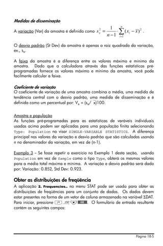 Medidas de disseminação
                                                       1     n
A variação (Var) da amostra é definida como
                                               2
                                              sx =        ⋅ ∑ ( xi − x ) 2 .
                                                     n − 1 i =1

O desvio padrão (St Dev) da amostra é apenas a raiz quadrada da variação,
ex., sx.

A faixa da amostra é a diferença entre os valores máximo e mínimo da
amostra. Dado que a calculadora através das funções estatísticas pré-
programadas fornece os valores máximo e mínimo da amostra, você pode
facilmente calcular a faixa.

Coeficiente de variação
O coeficiente de variação de uma amostra combina a média, uma medida de
tendência central com o desvio padrão, uma medida de disseminação e é
definida como um percentual por: Vx = (sx/⎯x)100.


Amostra e população
As funções pré-programadas para as estatísticas de varáveis individuais
usadas acima podem ser aplicadas para uma população finita selecionando
Type: Population no visor SINGLE-VARIABLE STATISTICS. A diferença
principal nos valores da variação e desvio padrão que são calculados usando
n no denominador da variação, em vez de (n-1).

Exemplo 3 -- Se fosse repetir o exercício no Exemplo 1 desta seção, usando
Population em vez de Sample como o tipo Type, obterá os mesmos valores
para a média total máxima e mínima. A variação e desvio padrão será dado
por: Variação: 0.852, Std Dev: 0.923.

Obter as distribuições de freqüência
A aplicação 2. Frequencies.. no menu STAT pode ser usada para obter as
distribuições de freqüências para um conjunto de dados. Os dados devem
estar presentes na forma de um vetor de coluna armazenado na variável ΣDAT.
Para iniciar, pressione ‚Ù˜@@@OK@@@. O formulário de entrada resultante
contém os seguintes campos:




                                                                       Página 18-5
 