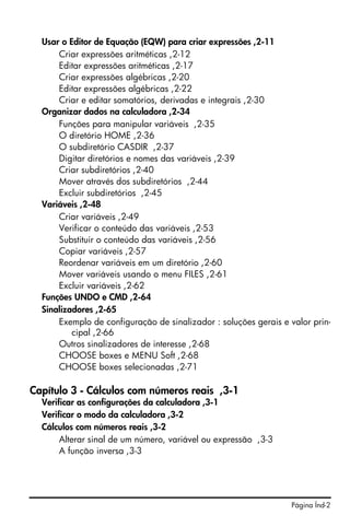 Usar o Editor de Equação (EQW) para criar expressões ,2-11
      Criar expressões aritméticas ,2-12
      Editar expressões aritméticas ,2-17
      Criar expressões algébricas ,2-20
      Editar expressões algébricas ,2-22
      Criar e editar somatórios, derivadas e integrais ,2-30
  Organizar dados na calculadora ,2-34
      Funções para manipular variáveis ,2-35
      O diretório HOME ,2-36
      O subdiretório CASDIR ,2-37
      Digitar diretórios e nomes das variáveis ,2-39
      Criar subdiretórios ,2-40
      Mover através dos subdiretórios ,2-44
      Excluir subdiretórios ,2-45
  Variáveis ,2-48
      Criar variáveis ,2-49
      Verificar o conteúdo das variáveis ,2-53
      Substituir o conteúdo das variáveis ,2-56
      Copiar variáveis ,2-57
      Reordenar variáveis em um diretório ,2-60
      Mover variáveis usando o menu FILES ,2-61
      Excluir variáveis ,2-62
  Funções UNDO e CMD ,2-64
  Sinalizadores ,2-65
      Exemplo de configuração de sinalizador : soluções gerais e valor prin-
          cipal ,2-66
      Outros sinalizadores de interesse ,2-68
      CHOOSE boxes e MENU Soft ,2-68
      CHOOSE boxes selecionadas ,2-71

Capítulo 3 - Cálculos com números reais ,3-1
  Verificar as configurações da calculadora ,3-1
  Verificar o modo da calculadora ,3-2
  Cálculos com números reais ,3-2
       Alterar sinal de um número, variável ou expressão ,3-3
       A função inversa ,3-3




                                                                  Página Índ-2
 