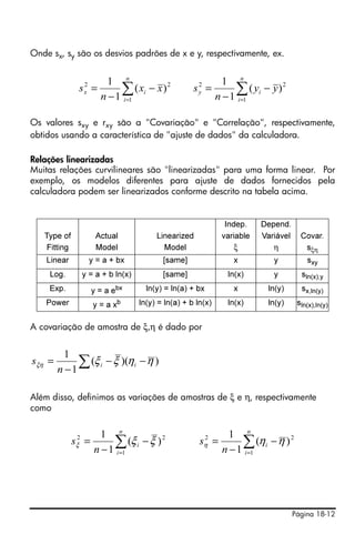 Onde sx, sy são os desvios padrões de x e y, respectivamente, ex.


                          1 n                                 1 n
                 2
                sx =         ∑ ( xi − x ) 2
                        n − 1 i=1
                                                    2
                                                   sy =          ∑ ( yi − y ) 2
                                                            n − 1 i=1

Os valores sxy e rxy são a "Covariação" e "Correlação", respectivamente,
obtidos usando a característica de "ajuste de dados" da calculadora.

Relações linearizadas
Muitas relações curvilineares são "linearizadas" para uma forma linear. Por
exemplo, os modelos diferentes para ajuste de dados fornecidos pela
calculadora podem ser linearizados conforme descrito na tabela acima.


                                                              Indep.    Depend.
   Type of             Actual          Linearized            variable   Variável     Covar.
    Fitting            Model             Model                   ξ         η          sξη
    Linear        y = a + bx             [same]                  x         y           sxy
     Log.       y = a + b ln(x)          [same]                ln(x)       y         sln(x),y
    Exp.              y = a ebx     ln(y) = ln(a) + bx           x        ln(y)      sx,ln(y)
    Power             y = a xb    ln(y) = ln(a) + b ln(x)      ln(x)      ln(y)     sln(x),ln(y)


A covariação de amostra de ξ,η é dado por


          1
sξη =
        n −1
             ∑ (ξ i − ξ )(ηi − η )

Além disso, definimos as variações de amostras de ξ e η, respectivamente
como

                        1 n                                    1 n
              sξ2 =        ∑ (ξ i − ξ ) 2
                      n − 1 i =1
                                                      2
                                                     sη =         ∑ (ηi − η ) 2
                                                             n − 1 i =1




                                                                                   Página 18-12
 