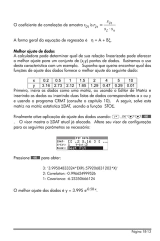 sξη
O coeficiente de correlação de amostra rξη is rξη   =
                                                        sξ ⋅ sη

A forma geral da equação de regressão é η = A + Bξ.

Melhor ajuste de dados
A calculadora pode determinar qual de sua relação linearizada pode oferecer
o melhor ajuste para um conjunto de (x,y) pontos de dados. Ilustramos o uso
desta característica com um exemplo. Suponha que queira encontrar qual das
funções de ajuste dos dados fornece o melhor ajuste do seguinte dado:

            x     0.2     0.5   1     1.5     2     4      5    10
            y    3.16 2.73 2.12 1.65 1.29 0.47 0.29 0.01
Primeiro, insira os dados como uma matriz, ou usando o Editor de Matriz e
inserindo os dados ou inserindo duas listas de dados correspondentes a x ou y
e usando o programa CRMT (consulte o capítulo 10). A seguir, salve esta
matriz na matriz estatística ΣDAT, usando a função STOΣ.

Finalmente ative aplicação de ajuste dos dados usando: ‚Ù˜˜@@@OK@@@
. O visor mostra o ΣDAT atual já alocado. Altere seu visor de configuração
para os seguintes parâmetros se necessário:




Pressione @@@OK@@@ para obter:

                  3: '3.99504833324*EXP(-.579206831203*X)'
                  2: Correlation: -0.996624999526
                  1: Covariance: -6.23350666124


O melhor ajuste dos dados é y = 3.995 e-0.58⋅x.




                                                                  Página 18-13
 