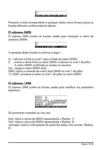 Pressionar a tecla correspondente a quaisquer destes menus fornece acesso as
funções diferentes conforme descrito abaixo.

O submenu DATA
O submenu DATA contém as funções usadas para manipular a matriz de
estatística ΣDATA:




A operação destas funções é conforme a seguir:

Σ+ : adiciona a linha no nível 1 para o fundo da matriz ΣDATA.
Σ- : remove a última linha na matriz ΣDATA e coloca-a no nível 1 da pilha.
      A matriz ΣDATA modificada se mantém na memória.
CLΣ : apaga a matriz ΣDATA atual.
ΣDAT: coloca o conteúdo da matriz atual ΣDATA no nivel 1 da pilha.
„ΣDAT: armazena a matriz no nível 1 de pilha na matriz ΣDATA.


O submenu ΣPAR
O submenu ΣPAR contém as funções usadas para modificar nos parâmetros
estatísticos.




Os parâmetros mostrados no visor são:

Xcol: indica a coluna de ΣDATA representando x (Padrão: 1)
Ycol: indica a coluna de ΣDATA representando x (Padrão: 2)
intercepta: mostra a interceptação do ajuste dos dados mais recentes (Padrão:
0)




                                                                  Página 18-16
 