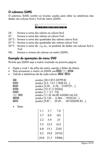 O submenu SUMS
O submenu SUMS contém as funções usadas para obter as estatísticas dos
dados nas colunas Xcol e Ycol da matriz ΣDATA.




ΣX :     fornece   a soma dos   valores na coluna Xcol.
ΣY :     fornece   a soma dos   valores na coluna Ycol.
ΣX^2 :   fornece   a soma dos   quadradas dos valores coluna Xcol.
ΣY^2 :   fornece   a soma dos   quadradas dos valores coluna Ycol.
ΣX*Y:    fornece   a soma de    x⋅y, ex., os produtos de dados nas colunas Xcol e
         Ycol.
NΣ :     fornece   o número de colunas na matriz ΣDATA.

Exemplo de operações de menu STAT
Permite que ΣDATA seja a matriz mostrada na próxima página.

•   Digite o nível 1 da pilha da matriz usando o Editor de Matriz.
•   Para armazenar a matriz na ΣDATA use:@)DATA „ @£DAT
•   Calcule a estatísticas de de cada coluna: @)STAT @)1VAR:

    TOT                   produz [38.5 87.5 82799.8]
    @MEAN                 produz [5.5. 12.5 11828.54…]
    @SDEV                 produz [3.39… 6.78… 21097.01…]
    @MAX£                 produz [10 21.5 55066]
    @MIN£                 produz [1.1 3.7 7.8]
    L @VAR                produz [11.52 46.08 445084146.33]
    @PSDEV                produz [3.142… 6.284… 19532.04…]
    @PVAR                 produz [9.87… 39.49… 381500696.85…]

    •    Data:
                             ⎡ 1.1     3.7  7.8 ⎤
                             ⎢ 3.7     8.9  101 ⎥
                             ⎢                  ⎥
                             ⎢ 2.2     5.9   25 ⎥
                             ⎢                  ⎥
                             ⎢ 5.5    12.5 612 ⎥
                             ⎢ 6.8    15.1 2245 ⎥
                             ⎢                  ⎥
                             ⎢ 9.2    19.9 24743⎥
                             ⎢10.0    21.5 55066⎥
                             ⎣                  ⎦
                                                                      Página 18-19
 